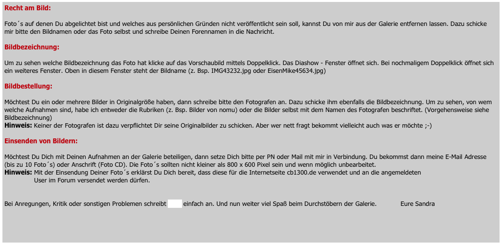 Recht am Bild:     

Foto´s auf denen Du abgelichtet bist und welches aus persönlichen Gründen nicht veröffentlicht sein soll, kannst Du von mir aus der Galerie entfernen lassen. Dazu schicke mir bitte den Bildnamen oder das Foto selbst und schreibe Deinen Forennamen in die Nachricht.

Bildbezeichnung: 

Um zu sehen welche Bildbezeichnung das Foto hat klicke auf das Vorschaubild mittels Doppelklick. Das Diashow - Fenster öffnet sich. Bei nochmaligem Doppelklick öffnet sich ein weiteres Fenster. Oben in diesem Fenster steht der Bildname (z. Bsp. IMG43232.jpg oder EisenMike45634.jpg)

Bildbestellung:    

Möchtest Du ein oder mehrere Bilder in Originalgröße haben, dann schreibe bitte den Fotografen an. Dazu schicke ihm ebenfalls die Bildbezeichnung. Um zu sehen, von wem welche Aufnahmen sind, habe ich entweder die Rubriken (z. Bsp. Bilder von nomu) oder die Bilder selbst mit dem Namen des Fotografen beschriftet. (Vorgehensweise siehe Bildbezeichnung) 
Hinweis: Keiner der Fotografen ist dazu verpflichtet Dir seine Originalbilder zu schicken. Aber wer nett fragt bekommt vielleicht auch was er möchte ;-)

Einsenden von Bildern: 

Möchtest Du Dich mit Deinen Aufnahmen an der Galerie beteiligen, dann setze Dich bitte per PN oder Mail mit mir in Verbindung. Du bekommst dann meine E-Mail Adresse (bis zu 10 Foto´s) oder Anschrift (Foto CD). Die Foto´s sollten nicht kleiner als 800 x 600 Pixel sein und wenn möglich unbearbeitet. 
Hinweis: Mit der Einsendung Deiner Foto´s erklärst Du Dich bereit, dass diese für die Internetseite cb1300.de verwendet und an die angemeldeten      
               User im Forum versendet werden dürfen.


Bei Anregungen, Kritik oder sonstigen Problemen schreibt mich einfach an. Und nun weiter viel Spaß beim Durchstöbern der Galerie.            Eure Sandra



